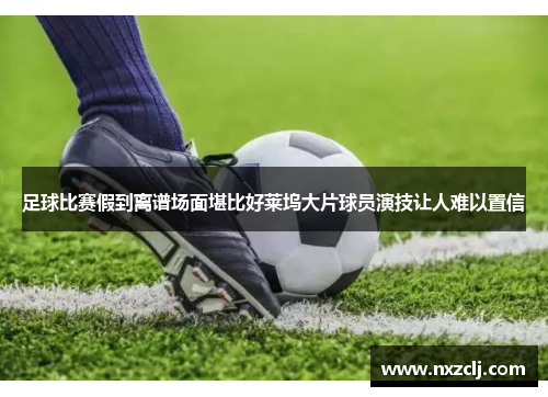 足球比赛假到离谱场面堪比好莱坞大片球员演技让人难以置信